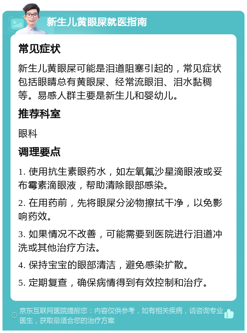 新生儿黄眼屎就医指南 常见症状 新生儿黄眼屎可能是泪道阻塞引起的，常见症状包括眼睛总有黄眼屎、经常流眼泪、泪水黏稠等。易感人群主要是新生儿和婴幼儿。 推荐科室 眼科 调理要点 1. 使用抗生素眼药水，如左氧氟沙星滴眼液或妥布霉素滴眼液，帮助清除眼部感染。 2. 在用药前，先将眼屎分泌物擦拭干净，以免影响药效。 3. 如果情况不改善，可能需要到医院进行泪道冲洗或其他治疗方法。 4. 保持宝宝的眼部清洁，避免感染扩散。 5. 定期复查，确保病情得到有效控制和治疗。