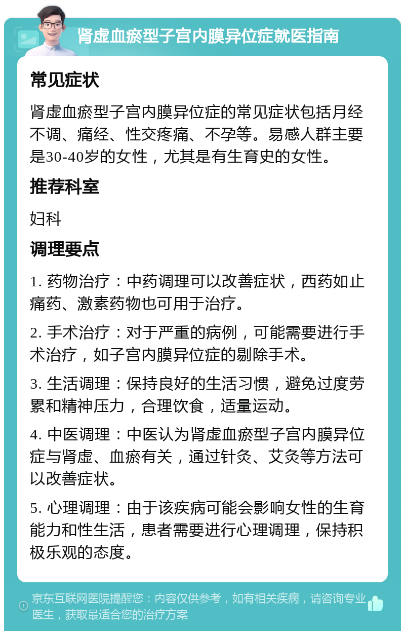 肾虚血瘀型子宫内膜异位症就医指南 常见症状 肾虚血瘀型子宫内膜异位症的常见症状包括月经不调、痛经、性交疼痛、不孕等。易感人群主要是30-40岁的女性，尤其是有生育史的女性。 推荐科室 妇科 调理要点 1. 药物治疗：中药调理可以改善症状，西药如止痛药、激素药物也可用于治疗。 2. 手术治疗：对于严重的病例，可能需要进行手术治疗，如子宫内膜异位症的剔除手术。 3. 生活调理：保持良好的生活习惯，避免过度劳累和精神压力，合理饮食，适量运动。 4. 中医调理：中医认为肾虚血瘀型子宫内膜异位症与肾虚、血瘀有关，通过针灸、艾灸等方法可以改善症状。 5. 心理调理：由于该疾病可能会影响女性的生育能力和性生活，患者需要进行心理调理，保持积极乐观的态度。