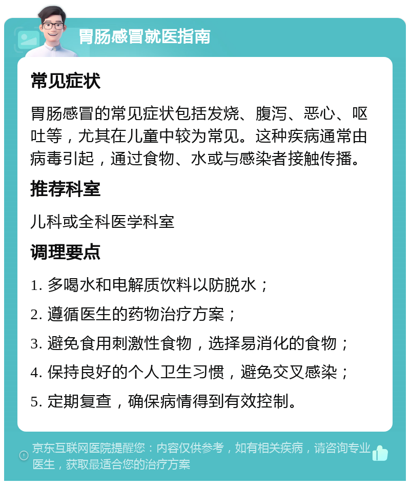 胃肠感冒就医指南 常见症状 胃肠感冒的常见症状包括发烧、腹泻、恶心、呕吐等，尤其在儿童中较为常见。这种疾病通常由病毒引起，通过食物、水或与感染者接触传播。 推荐科室 儿科或全科医学科室 调理要点 1. 多喝水和电解质饮料以防脱水； 2. 遵循医生的药物治疗方案； 3. 避免食用刺激性食物，选择易消化的食物； 4. 保持良好的个人卫生习惯，避免交叉感染； 5. 定期复查，确保病情得到有效控制。