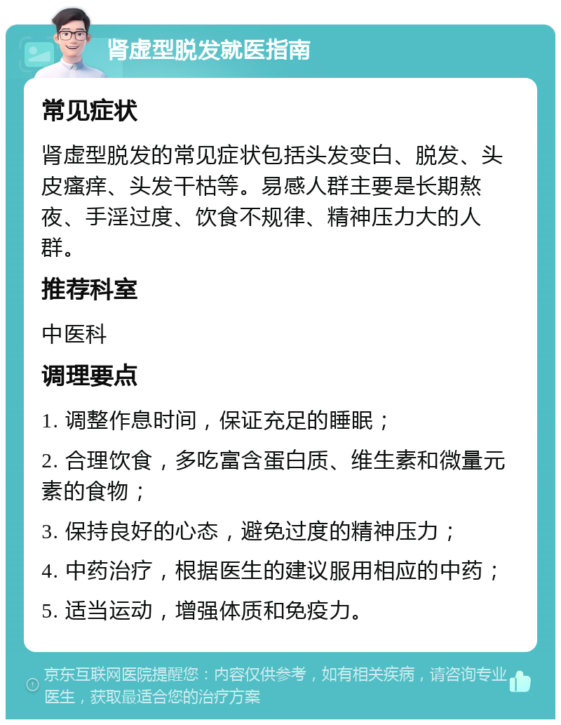 肾虚型脱发就医指南 常见症状 肾虚型脱发的常见症状包括头发变白、脱发、头皮瘙痒、头发干枯等。易感人群主要是长期熬夜、手淫过度、饮食不规律、精神压力大的人群。 推荐科室 中医科 调理要点 1. 调整作息时间，保证充足的睡眠； 2. 合理饮食，多吃富含蛋白质、维生素和微量元素的食物； 3. 保持良好的心态，避免过度的精神压力； 4. 中药治疗，根据医生的建议服用相应的中药； 5. 适当运动，增强体质和免疫力。