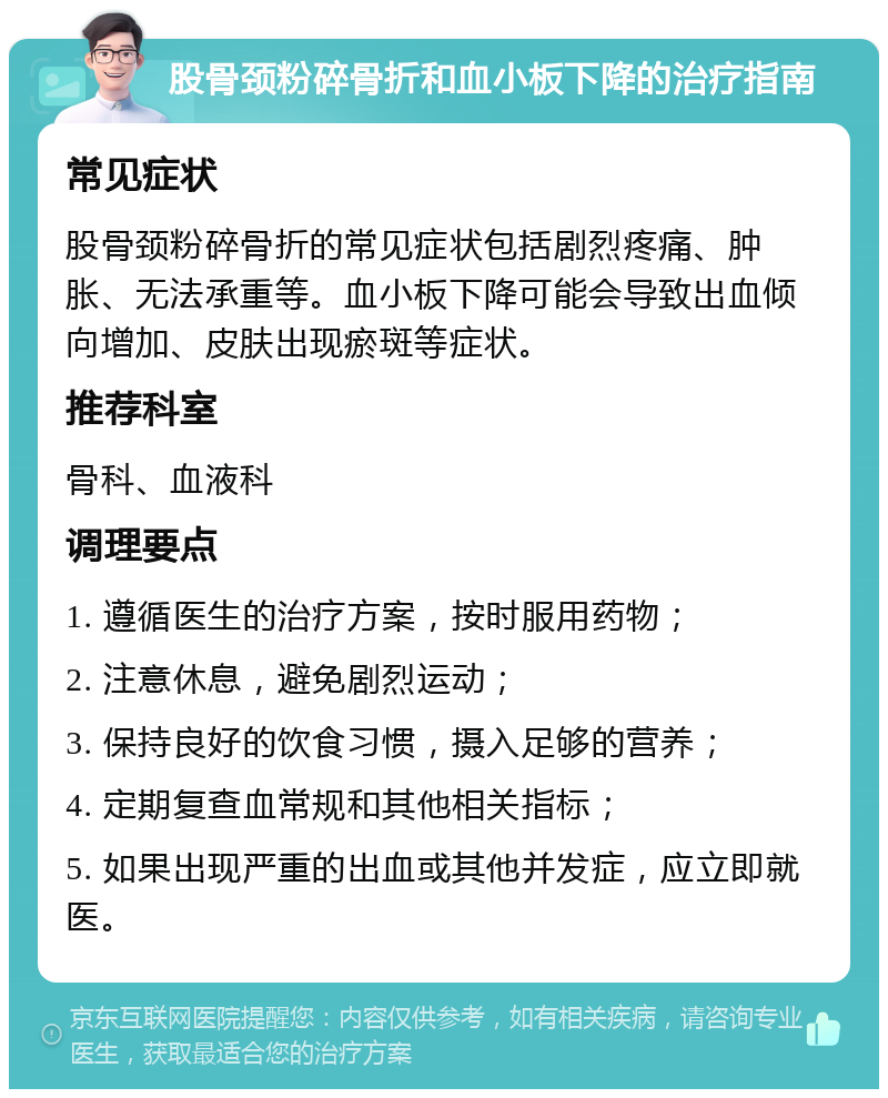 股骨颈粉碎骨折和血小板下降的治疗指南 常见症状 股骨颈粉碎骨折的常见症状包括剧烈疼痛、肿胀、无法承重等。血小板下降可能会导致出血倾向增加、皮肤出现瘀斑等症状。 推荐科室 骨科、血液科 调理要点 1. 遵循医生的治疗方案，按时服用药物； 2. 注意休息，避免剧烈运动； 3. 保持良好的饮食习惯，摄入足够的营养； 4. 定期复查血常规和其他相关指标； 5. 如果出现严重的出血或其他并发症，应立即就医。