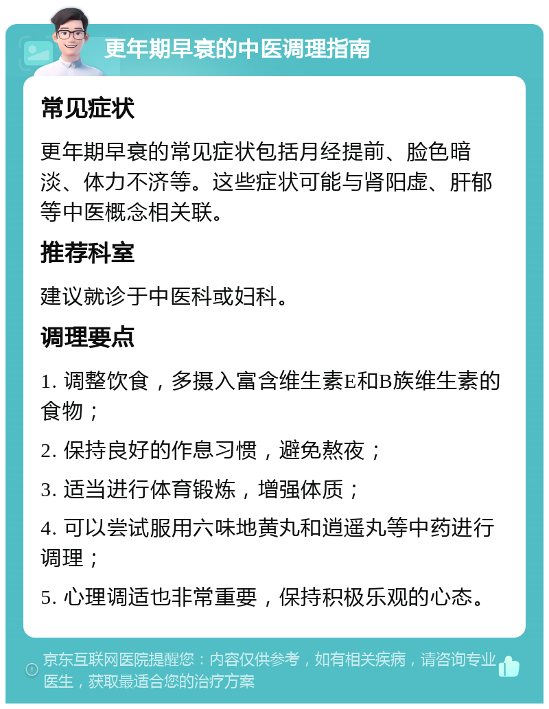 更年期早衰的中医调理指南 常见症状 更年期早衰的常见症状包括月经提前、脸色暗淡、体力不济等。这些症状可能与肾阳虚、肝郁等中医概念相关联。 推荐科室 建议就诊于中医科或妇科。 调理要点 1. 调整饮食，多摄入富含维生素E和B族维生素的食物； 2. 保持良好的作息习惯，避免熬夜； 3. 适当进行体育锻炼，增强体质； 4. 可以尝试服用六味地黄丸和逍遥丸等中药进行调理； 5. 心理调适也非常重要，保持积极乐观的心态。