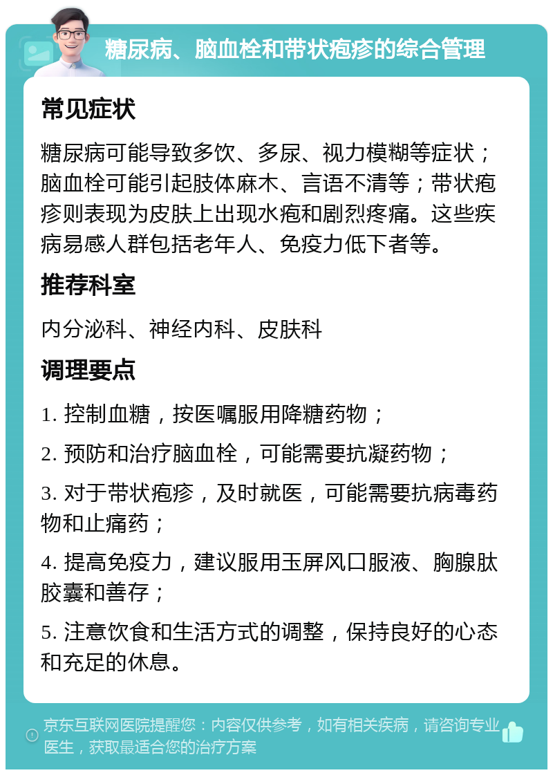 糖尿病、脑血栓和带状疱疹的综合管理 常见症状 糖尿病可能导致多饮、多尿、视力模糊等症状；脑血栓可能引起肢体麻木、言语不清等；带状疱疹则表现为皮肤上出现水疱和剧烈疼痛。这些疾病易感人群包括老年人、免疫力低下者等。 推荐科室 内分泌科、神经内科、皮肤科 调理要点 1. 控制血糖，按医嘱服用降糖药物； 2. 预防和治疗脑血栓，可能需要抗凝药物； 3. 对于带状疱疹，及时就医，可能需要抗病毒药物和止痛药； 4. 提高免疫力，建议服用玉屏风口服液、胸腺肽胶囊和善存； 5. 注意饮食和生活方式的调整，保持良好的心态和充足的休息。