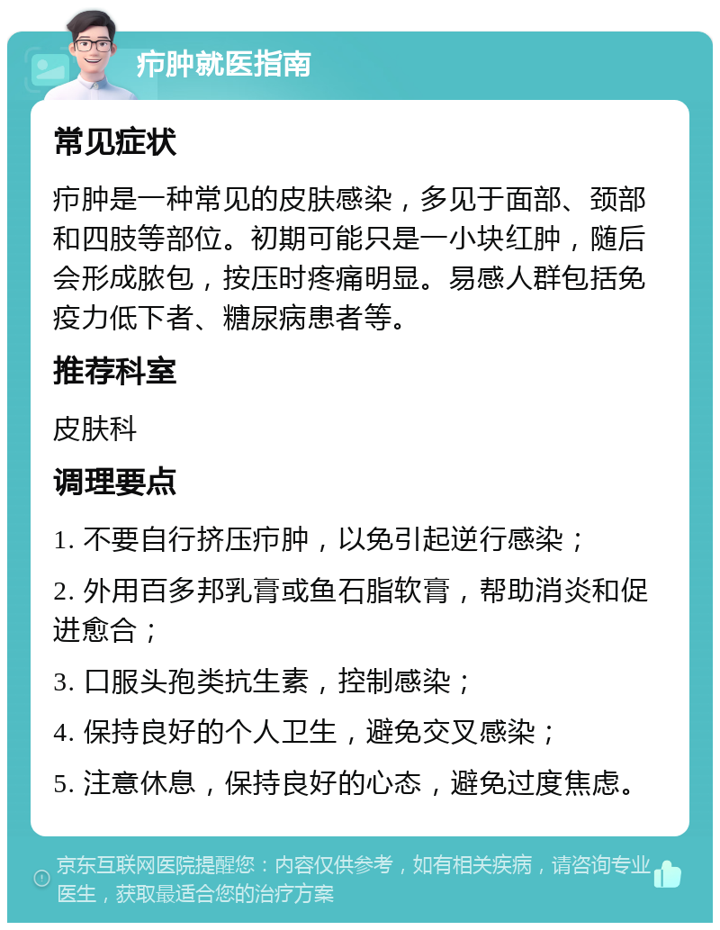 疖肿就医指南 常见症状 疖肿是一种常见的皮肤感染，多见于面部、颈部和四肢等部位。初期可能只是一小块红肿，随后会形成脓包，按压时疼痛明显。易感人群包括免疫力低下者、糖尿病患者等。 推荐科室 皮肤科 调理要点 1. 不要自行挤压疖肿，以免引起逆行感染； 2. 外用百多邦乳膏或鱼石脂软膏，帮助消炎和促进愈合； 3. 口服头孢类抗生素，控制感染； 4. 保持良好的个人卫生，避免交叉感染； 5. 注意休息，保持良好的心态，避免过度焦虑。