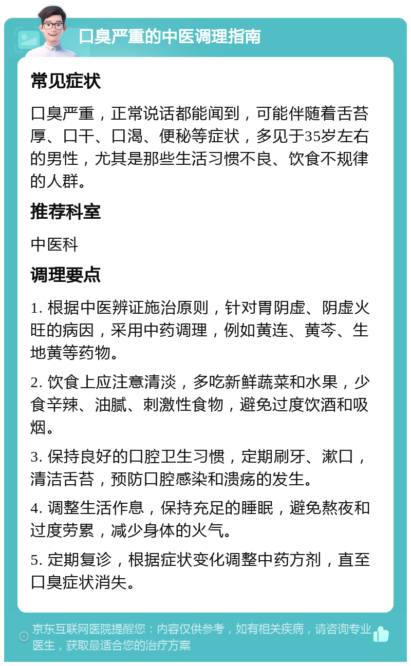 口臭严重的中医调理指南 常见症状 口臭严重，正常说话都能闻到，可能伴随着舌苔厚、口干、口渴、便秘等症状，多见于35岁左右的男性，尤其是那些生活习惯不良、饮食不规律的人群。 推荐科室 中医科 调理要点 1. 根据中医辨证施治原则，针对胃阴虚、阴虚火旺的病因，采用中药调理，例如黄连、黄芩、生地黄等药物。 2. 饮食上应注意清淡，多吃新鲜蔬菜和水果，少食辛辣、油腻、刺激性食物，避免过度饮酒和吸烟。 3. 保持良好的口腔卫生习惯，定期刷牙、漱口，清洁舌苔，预防口腔感染和溃疡的发生。 4. 调整生活作息，保持充足的睡眠，避免熬夜和过度劳累，减少身体的火气。 5. 定期复诊，根据症状变化调整中药方剂，直至口臭症状消失。