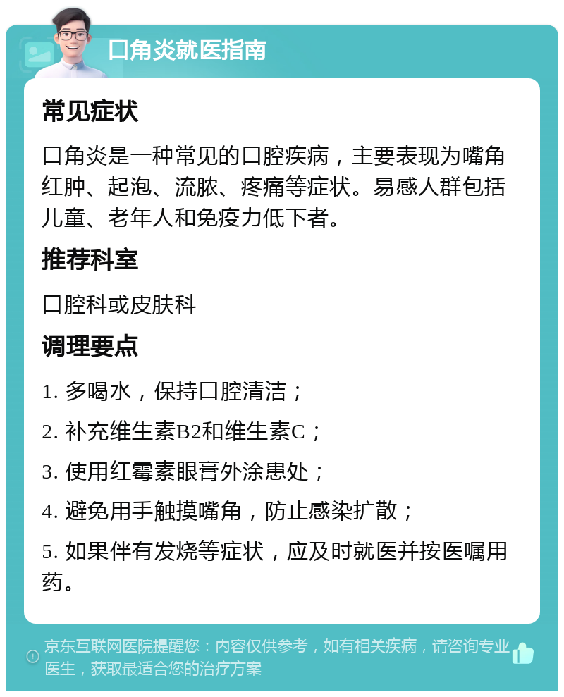 口角炎就医指南 常见症状 口角炎是一种常见的口腔疾病，主要表现为嘴角红肿、起泡、流脓、疼痛等症状。易感人群包括儿童、老年人和免疫力低下者。 推荐科室 口腔科或皮肤科 调理要点 1. 多喝水，保持口腔清洁； 2. 补充维生素B2和维生素C； 3. 使用红霉素眼膏外涂患处； 4. 避免用手触摸嘴角，防止感染扩散； 5. 如果伴有发烧等症状，应及时就医并按医嘱用药。