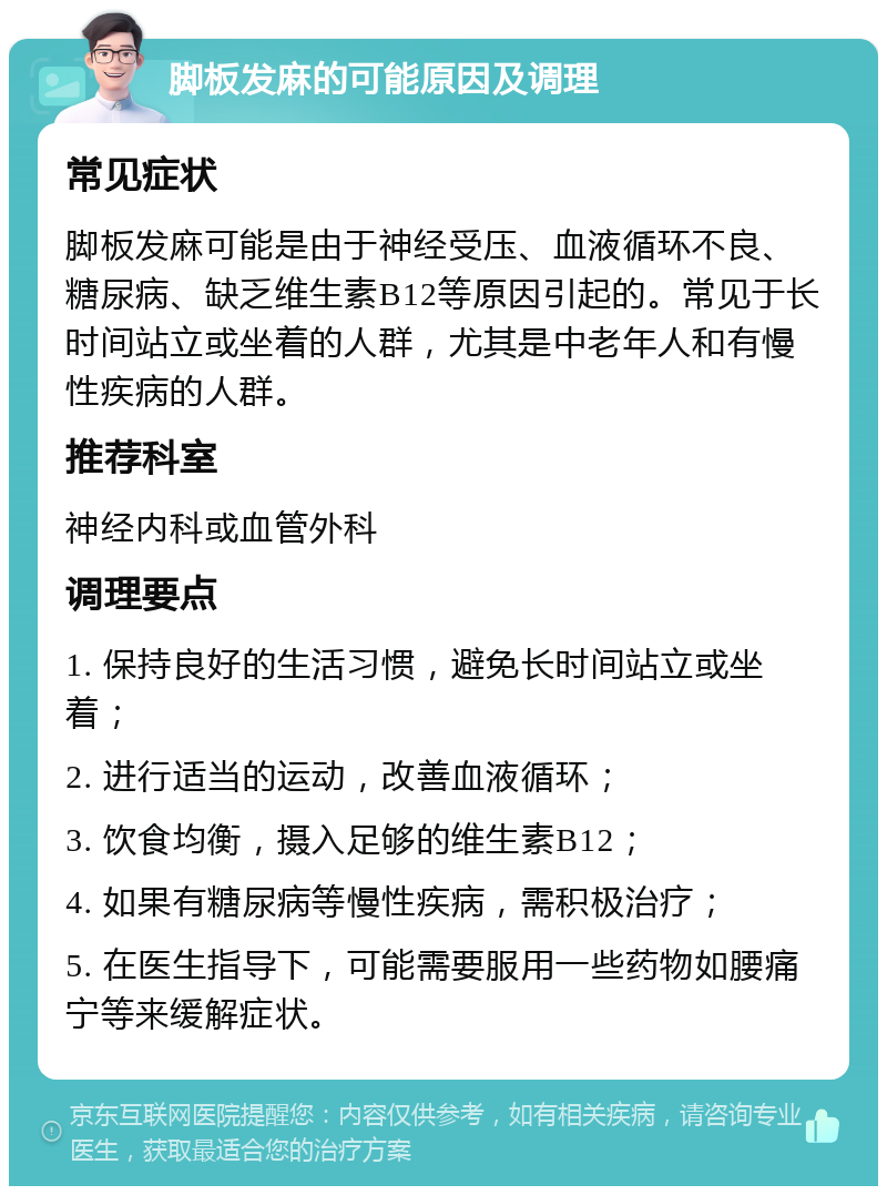 脚板发麻的可能原因及调理 常见症状 脚板发麻可能是由于神经受压、血液循环不良、糖尿病、缺乏维生素B12等原因引起的。常见于长时间站立或坐着的人群，尤其是中老年人和有慢性疾病的人群。 推荐科室 神经内科或血管外科 调理要点 1. 保持良好的生活习惯，避免长时间站立或坐着； 2. 进行适当的运动，改善血液循环； 3. 饮食均衡，摄入足够的维生素B12； 4. 如果有糖尿病等慢性疾病，需积极治疗； 5. 在医生指导下，可能需要服用一些药物如腰痛宁等来缓解症状。