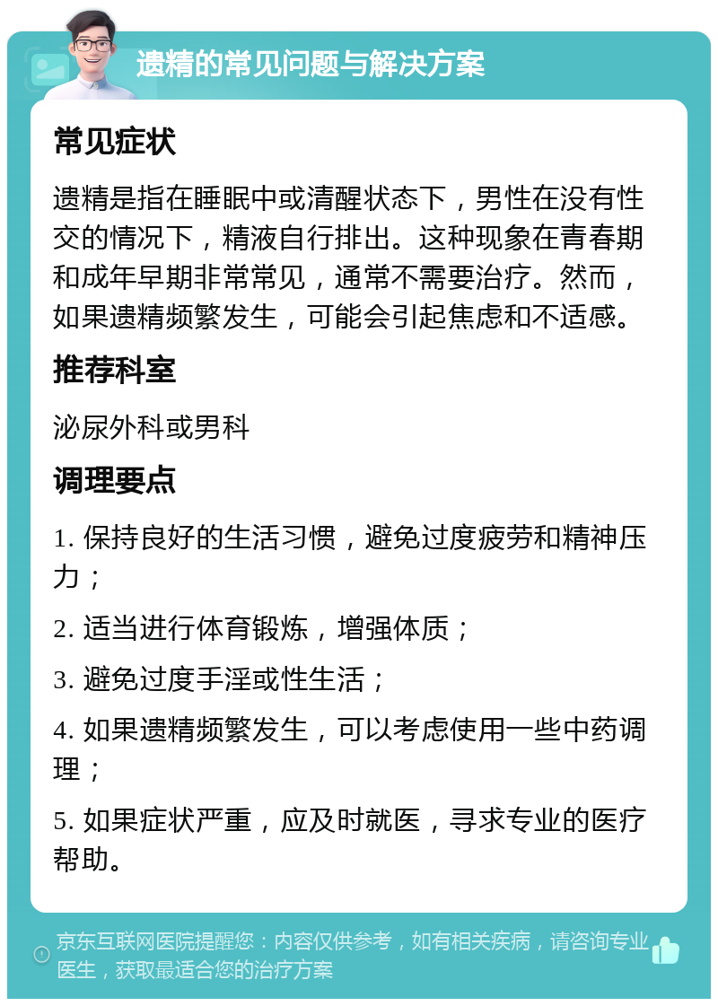 遗精的常见问题与解决方案 常见症状 遗精是指在睡眠中或清醒状态下，男性在没有性交的情况下，精液自行排出。这种现象在青春期和成年早期非常常见，通常不需要治疗。然而，如果遗精频繁发生，可能会引起焦虑和不适感。 推荐科室 泌尿外科或男科 调理要点 1. 保持良好的生活习惯，避免过度疲劳和精神压力； 2. 适当进行体育锻炼，增强体质； 3. 避免过度手淫或性生活； 4. 如果遗精频繁发生，可以考虑使用一些中药调理； 5. 如果症状严重，应及时就医，寻求专业的医疗帮助。