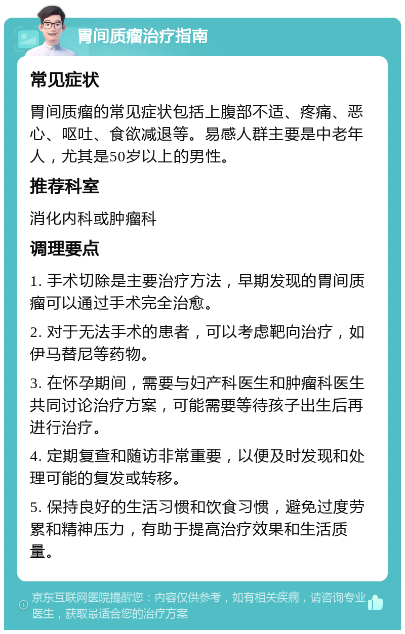 胃间质瘤治疗指南 常见症状 胃间质瘤的常见症状包括上腹部不适、疼痛、恶心、呕吐、食欲减退等。易感人群主要是中老年人，尤其是50岁以上的男性。 推荐科室 消化内科或肿瘤科 调理要点 1. 手术切除是主要治疗方法，早期发现的胃间质瘤可以通过手术完全治愈。 2. 对于无法手术的患者，可以考虑靶向治疗，如伊马替尼等药物。 3. 在怀孕期间，需要与妇产科医生和肿瘤科医生共同讨论治疗方案，可能需要等待孩子出生后再进行治疗。 4. 定期复查和随访非常重要，以便及时发现和处理可能的复发或转移。 5. 保持良好的生活习惯和饮食习惯，避免过度劳累和精神压力，有助于提高治疗效果和生活质量。