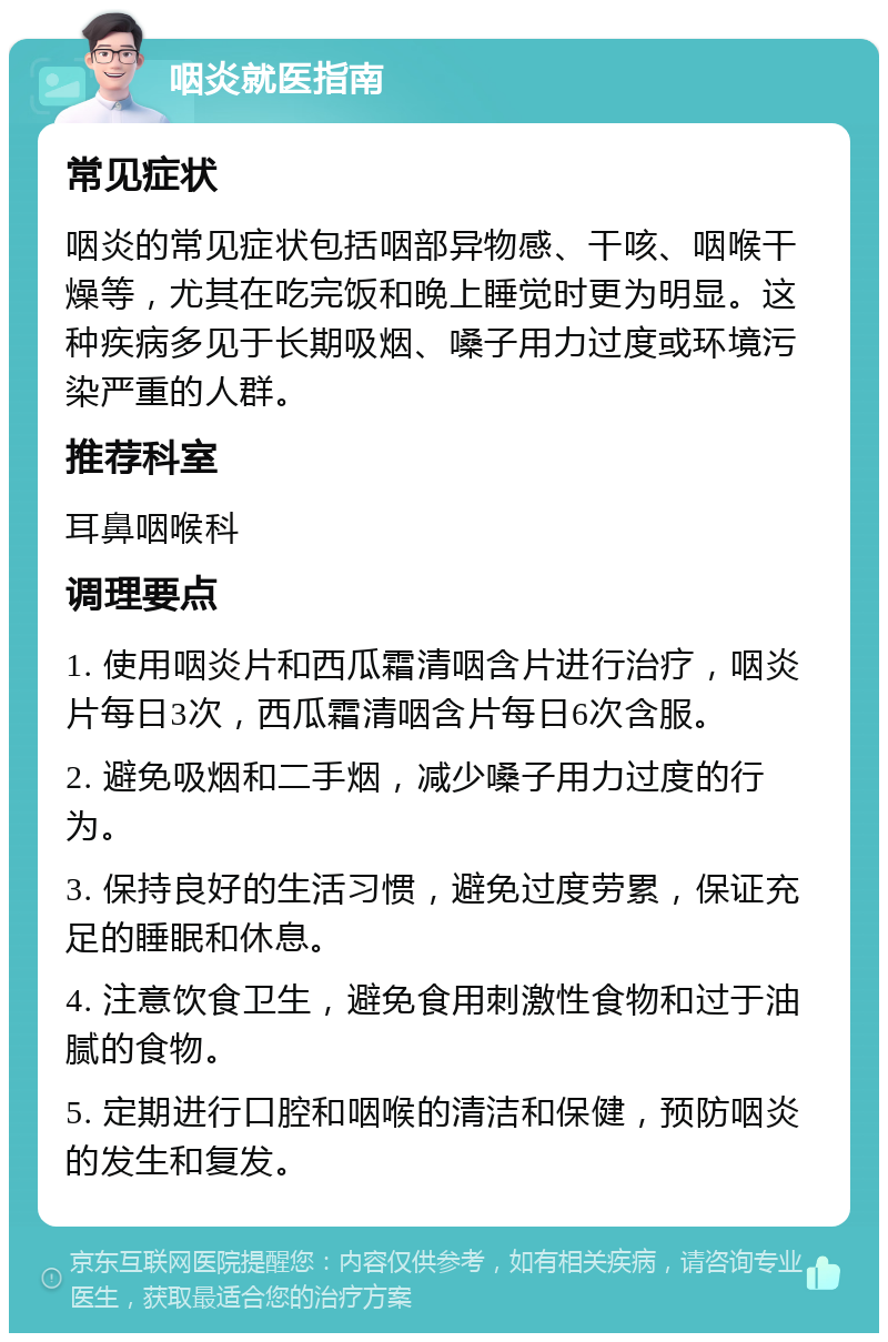 咽炎就医指南 常见症状 咽炎的常见症状包括咽部异物感、干咳、咽喉干燥等，尤其在吃完饭和晚上睡觉时更为明显。这种疾病多见于长期吸烟、嗓子用力过度或环境污染严重的人群。 推荐科室 耳鼻咽喉科 调理要点 1. 使用咽炎片和西瓜霜清咽含片进行治疗，咽炎片每日3次，西瓜霜清咽含片每日6次含服。 2. 避免吸烟和二手烟，减少嗓子用力过度的行为。 3. 保持良好的生活习惯，避免过度劳累，保证充足的睡眠和休息。 4. 注意饮食卫生，避免食用刺激性食物和过于油腻的食物。 5. 定期进行口腔和咽喉的清洁和保健，预防咽炎的发生和复发。