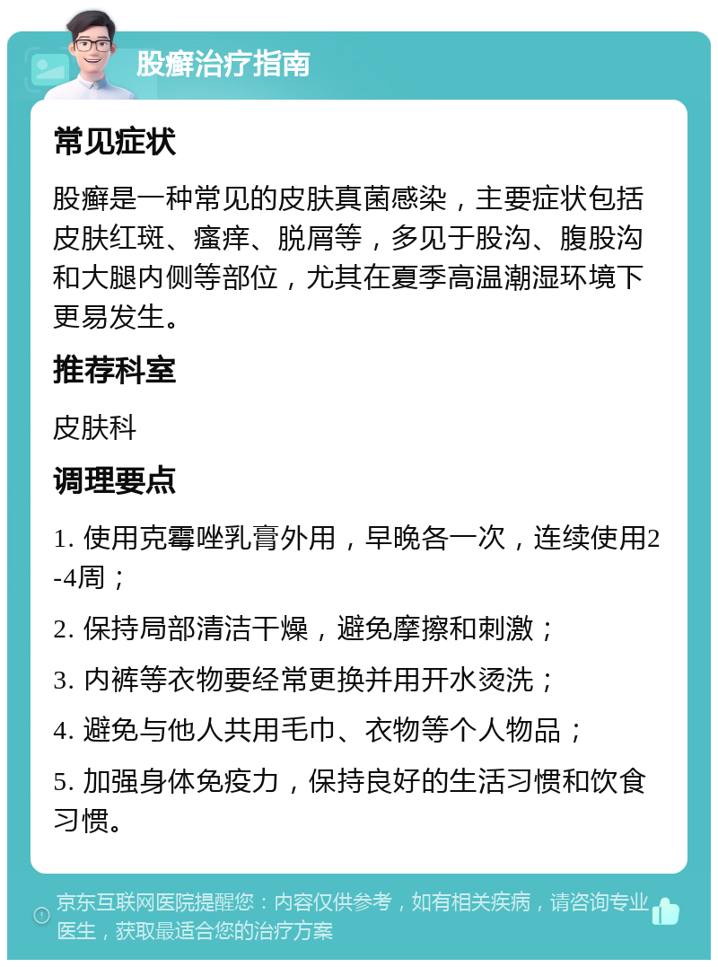 股癣治疗指南 常见症状 股癣是一种常见的皮肤真菌感染，主要症状包括皮肤红斑、瘙痒、脱屑等，多见于股沟、腹股沟和大腿内侧等部位，尤其在夏季高温潮湿环境下更易发生。 推荐科室 皮肤科 调理要点 1. 使用克霉唑乳膏外用，早晚各一次，连续使用2-4周； 2. 保持局部清洁干燥，避免摩擦和刺激； 3. 内裤等衣物要经常更换并用开水烫洗； 4. 避免与他人共用毛巾、衣物等个人物品； 5. 加强身体免疫力，保持良好的生活习惯和饮食习惯。