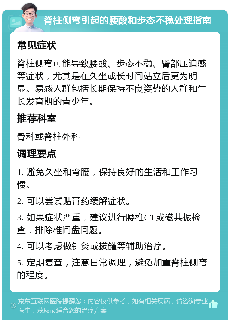 脊柱侧弯引起的腰酸和步态不稳处理指南 常见症状 脊柱侧弯可能导致腰酸、步态不稳、臀部压迫感等症状，尤其是在久坐或长时间站立后更为明显。易感人群包括长期保持不良姿势的人群和生长发育期的青少年。 推荐科室 骨科或脊柱外科 调理要点 1. 避免久坐和弯腰，保持良好的生活和工作习惯。 2. 可以尝试贴膏药缓解症状。 3. 如果症状严重，建议进行腰椎CT或磁共振检查，排除椎间盘问题。 4. 可以考虑做针灸或拔罐等辅助治疗。 5. 定期复查，注意日常调理，避免加重脊柱侧弯的程度。