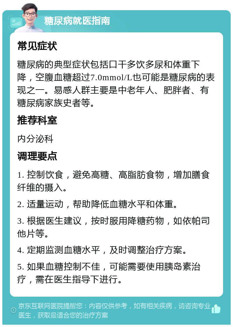 糖尿病就医指南 常见症状 糖尿病的典型症状包括口干多饮多尿和体重下降，空腹血糖超过7.0mmol/L也可能是糖尿病的表现之一。易感人群主要是中老年人、肥胖者、有糖尿病家族史者等。 推荐科室 内分泌科 调理要点 1. 控制饮食，避免高糖、高脂肪食物，增加膳食纤维的摄入。 2. 适量运动，帮助降低血糖水平和体重。 3. 根据医生建议，按时服用降糖药物，如依帕司他片等。 4. 定期监测血糖水平，及时调整治疗方案。 5. 如果血糖控制不佳，可能需要使用胰岛素治疗，需在医生指导下进行。