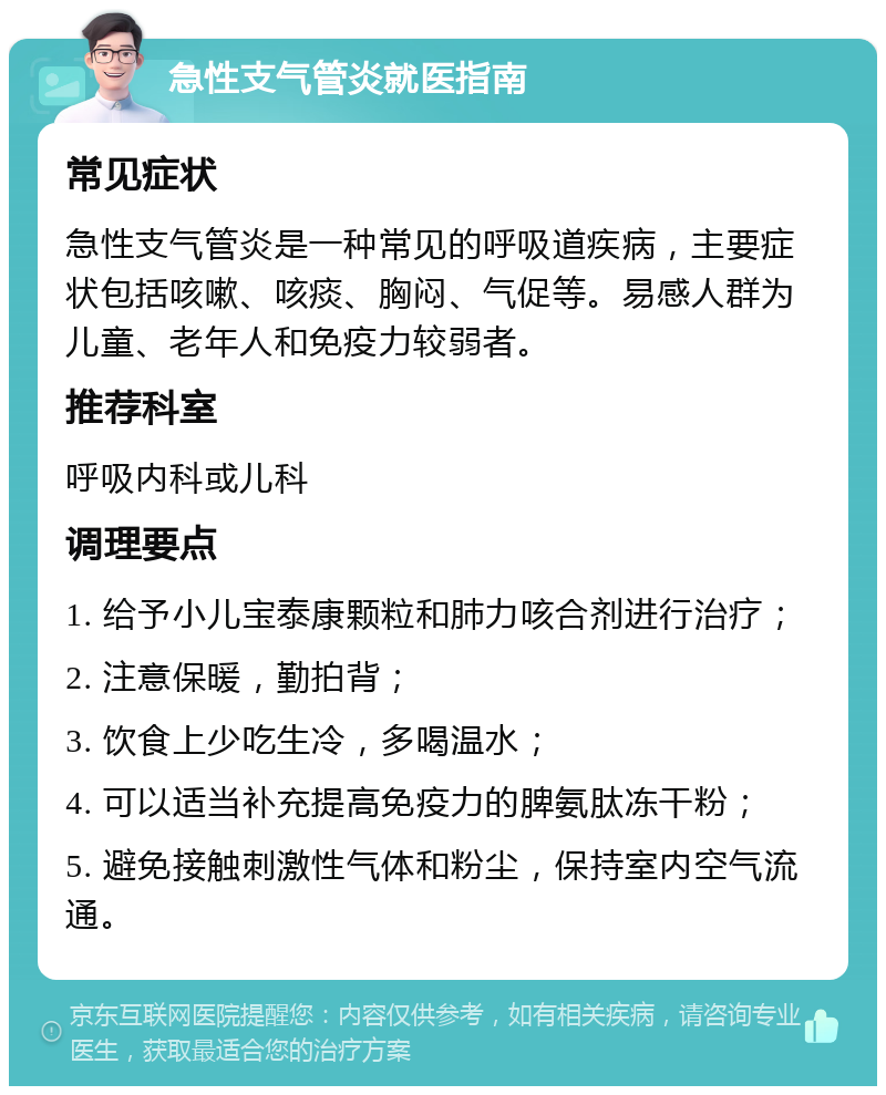 急性支气管炎就医指南 常见症状 急性支气管炎是一种常见的呼吸道疾病，主要症状包括咳嗽、咳痰、胸闷、气促等。易感人群为儿童、老年人和免疫力较弱者。 推荐科室 呼吸内科或儿科 调理要点 1. 给予小儿宝泰康颗粒和肺力咳合剂进行治疗； 2. 注意保暖，勤拍背； 3. 饮食上少吃生冷，多喝温水； 4. 可以适当补充提高免疫力的脾氨肽冻干粉； 5. 避免接触刺激性气体和粉尘，保持室内空气流通。