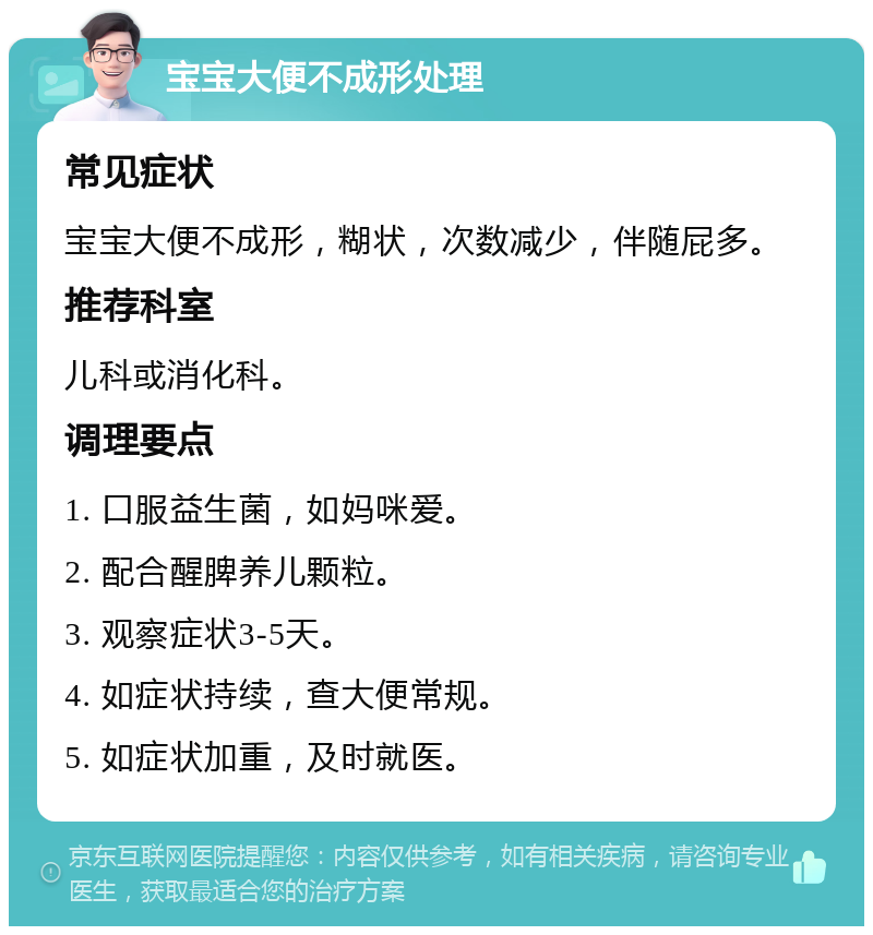 宝宝大便不成形处理 常见症状 宝宝大便不成形，糊状，次数减少，伴随屁多。 推荐科室 儿科或消化科。 调理要点 1. 口服益生菌，如妈咪爱。 2. 配合醒脾养儿颗粒。 3. 观察症状3-5天。 4. 如症状持续，查大便常规。 5. 如症状加重，及时就医。