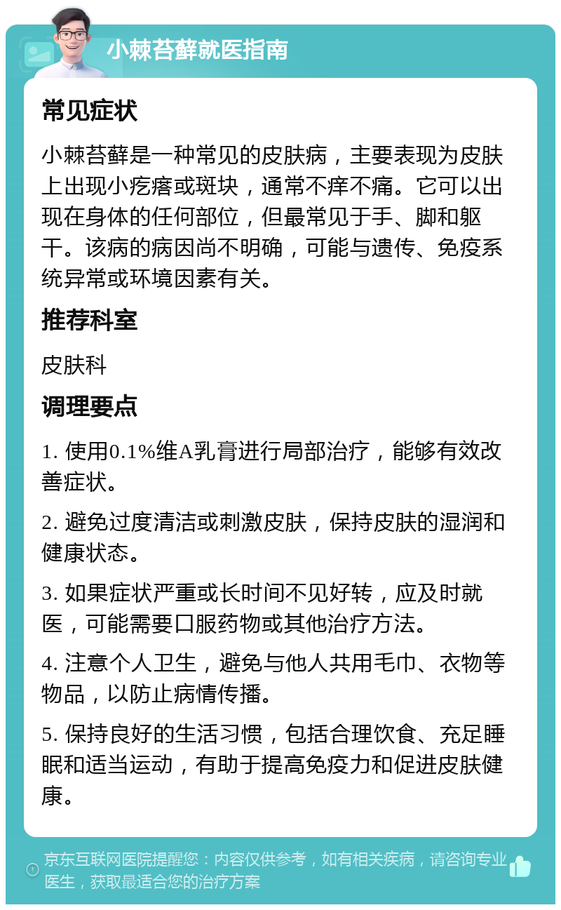 小棘苔藓就医指南 常见症状 小棘苔藓是一种常见的皮肤病，主要表现为皮肤上出现小疙瘩或斑块，通常不痒不痛。它可以出现在身体的任何部位，但最常见于手、脚和躯干。该病的病因尚不明确，可能与遗传、免疫系统异常或环境因素有关。 推荐科室 皮肤科 调理要点 1. 使用0.1%维A乳膏进行局部治疗，能够有效改善症状。 2. 避免过度清洁或刺激皮肤，保持皮肤的湿润和健康状态。 3. 如果症状严重或长时间不见好转，应及时就医，可能需要口服药物或其他治疗方法。 4. 注意个人卫生，避免与他人共用毛巾、衣物等物品，以防止病情传播。 5. 保持良好的生活习惯，包括合理饮食、充足睡眠和适当运动，有助于提高免疫力和促进皮肤健康。