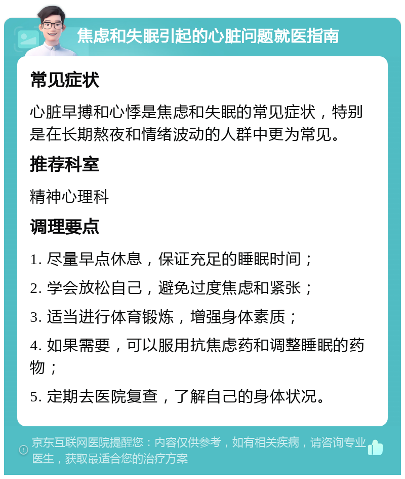 焦虑和失眠引起的心脏问题就医指南 常见症状 心脏早搏和心悸是焦虑和失眠的常见症状，特别是在长期熬夜和情绪波动的人群中更为常见。 推荐科室 精神心理科 调理要点 1. 尽量早点休息，保证充足的睡眠时间； 2. 学会放松自己，避免过度焦虑和紧张； 3. 适当进行体育锻炼，增强身体素质； 4. 如果需要，可以服用抗焦虑药和调整睡眠的药物； 5. 定期去医院复查，了解自己的身体状况。