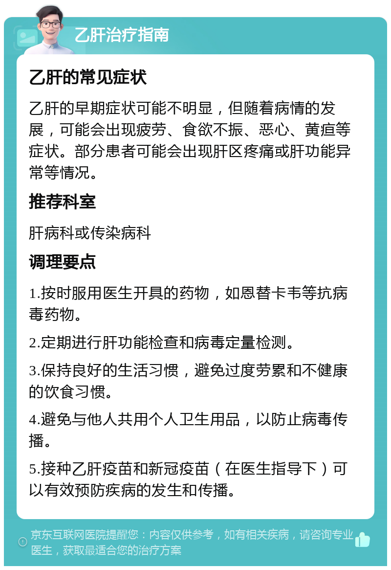 乙肝治疗指南 乙肝的常见症状 乙肝的早期症状可能不明显，但随着病情的发展，可能会出现疲劳、食欲不振、恶心、黄疸等症状。部分患者可能会出现肝区疼痛或肝功能异常等情况。 推荐科室 肝病科或传染病科 调理要点 1.按时服用医生开具的药物，如恩替卡韦等抗病毒药物。 2.定期进行肝功能检查和病毒定量检测。 3.保持良好的生活习惯，避免过度劳累和不健康的饮食习惯。 4.避免与他人共用个人卫生用品，以防止病毒传播。 5.接种乙肝疫苗和新冠疫苗（在医生指导下）可以有效预防疾病的发生和传播。