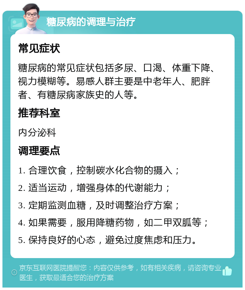 糖尿病的调理与治疗 常见症状 糖尿病的常见症状包括多尿、口渴、体重下降、视力模糊等。易感人群主要是中老年人、肥胖者、有糖尿病家族史的人等。 推荐科室 内分泌科 调理要点 1. 合理饮食，控制碳水化合物的摄入； 2. 适当运动，增强身体的代谢能力； 3. 定期监测血糖，及时调整治疗方案； 4. 如果需要，服用降糖药物，如二甲双胍等； 5. 保持良好的心态，避免过度焦虑和压力。