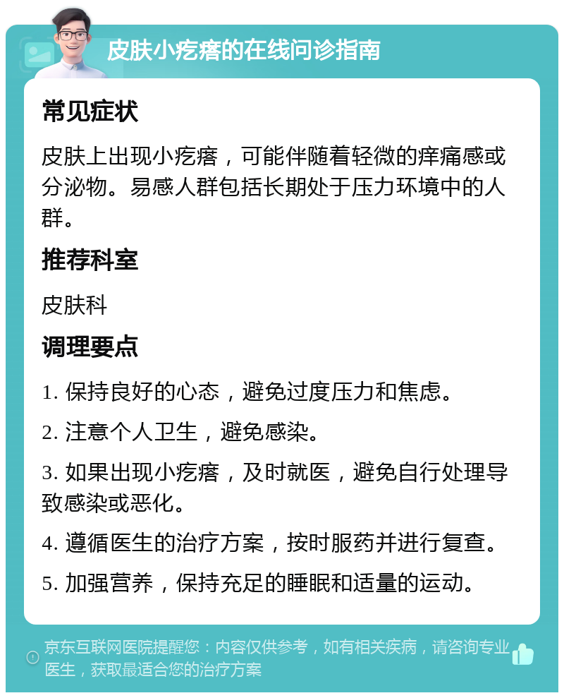 皮肤小疙瘩的在线问诊指南 常见症状 皮肤上出现小疙瘩，可能伴随着轻微的痒痛感或分泌物。易感人群包括长期处于压力环境中的人群。 推荐科室 皮肤科 调理要点 1. 保持良好的心态，避免过度压力和焦虑。 2. 注意个人卫生，避免感染。 3. 如果出现小疙瘩，及时就医，避免自行处理导致感染或恶化。 4. 遵循医生的治疗方案，按时服药并进行复查。 5. 加强营养，保持充足的睡眠和适量的运动。