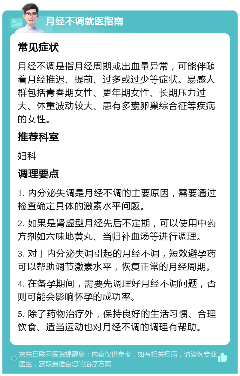 月经不调就医指南 常见症状 月经不调是指月经周期或出血量异常，可能伴随着月经推迟、提前、过多或过少等症状。易感人群包括青春期女性、更年期女性、长期压力过大、体重波动较大、患有多囊卵巢综合征等疾病的女性。 推荐科室 妇科 调理要点 1. 内分泌失调是月经不调的主要原因，需要通过检查确定具体的激素水平问题。 2. 如果是肾虚型月经先后不定期，可以使用中药方剂如六味地黄丸、当归补血汤等进行调理。 3. 对于内分泌失调引起的月经不调，短效避孕药可以帮助调节激素水平，恢复正常的月经周期。 4. 在备孕期间，需要先调理好月经不调问题，否则可能会影响怀孕的成功率。 5. 除了药物治疗外，保持良好的生活习惯、合理饮食、适当运动也对月经不调的调理有帮助。