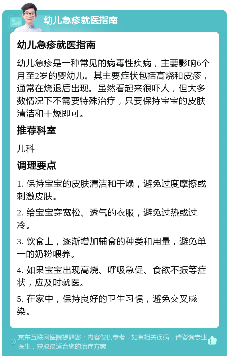 幼儿急疹就医指南 幼儿急疹就医指南 幼儿急疹是一种常见的病毒性疾病，主要影响6个月至2岁的婴幼儿。其主要症状包括高烧和皮疹，通常在烧退后出现。虽然看起来很吓人，但大多数情况下不需要特殊治疗，只要保持宝宝的皮肤清洁和干燥即可。 推荐科室 儿科 调理要点 1. 保持宝宝的皮肤清洁和干燥，避免过度摩擦或刺激皮肤。 2. 给宝宝穿宽松、透气的衣服，避免过热或过冷。 3. 饮食上，逐渐增加辅食的种类和用量，避免单一的奶粉喂养。 4. 如果宝宝出现高烧、呼吸急促、食欲不振等症状，应及时就医。 5. 在家中，保持良好的卫生习惯，避免交叉感染。