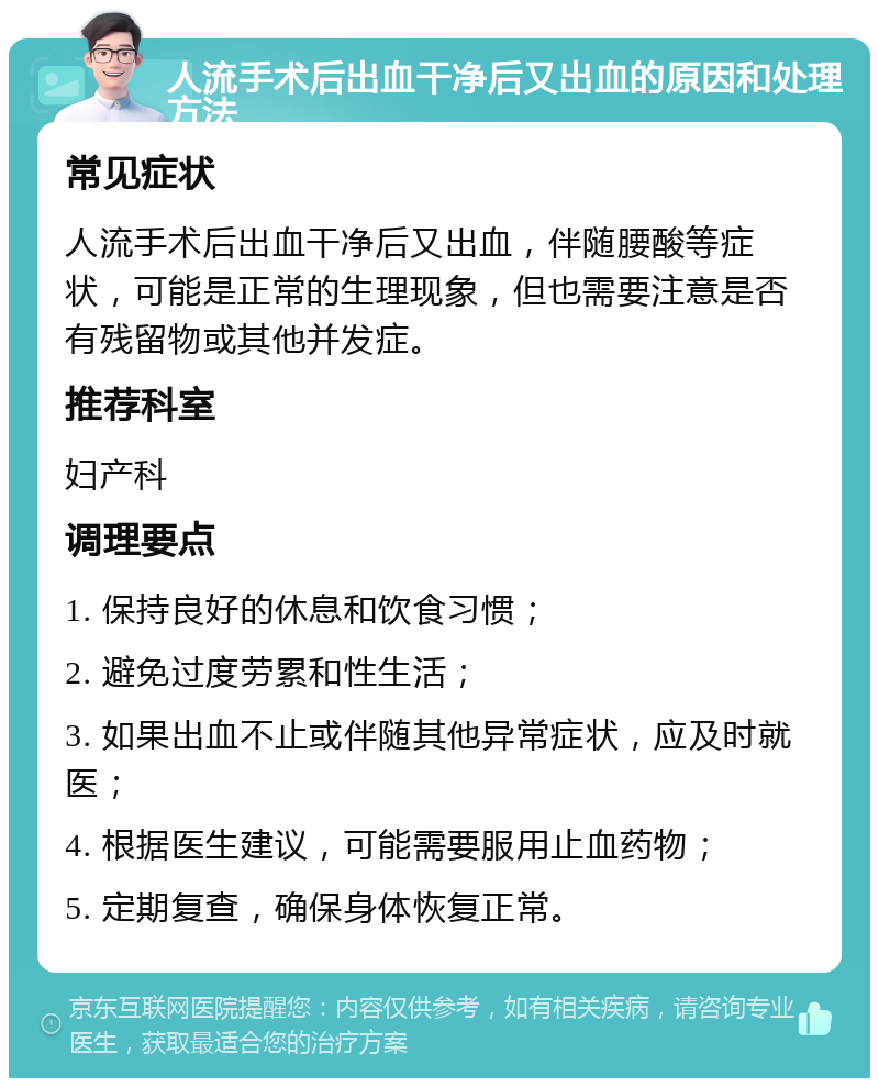 人流手术后出血干净后又出血的原因和处理方法 常见症状 人流手术后出血干净后又出血，伴随腰酸等症状，可能是正常的生理现象，但也需要注意是否有残留物或其他并发症。 推荐科室 妇产科 调理要点 1. 保持良好的休息和饮食习惯； 2. 避免过度劳累和性生活； 3. 如果出血不止或伴随其他异常症状，应及时就医； 4. 根据医生建议，可能需要服用止血药物； 5. 定期复查，确保身体恢复正常。