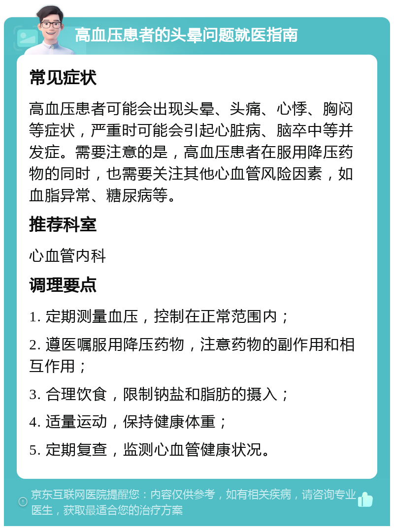 高血压患者的头晕问题就医指南 常见症状 高血压患者可能会出现头晕、头痛、心悸、胸闷等症状，严重时可能会引起心脏病、脑卒中等并发症。需要注意的是，高血压患者在服用降压药物的同时，也需要关注其他心血管风险因素，如血脂异常、糖尿病等。 推荐科室 心血管内科 调理要点 1. 定期测量血压，控制在正常范围内； 2. 遵医嘱服用降压药物，注意药物的副作用和相互作用； 3. 合理饮食，限制钠盐和脂肪的摄入； 4. 适量运动，保持健康体重； 5. 定期复查，监测心血管健康状况。