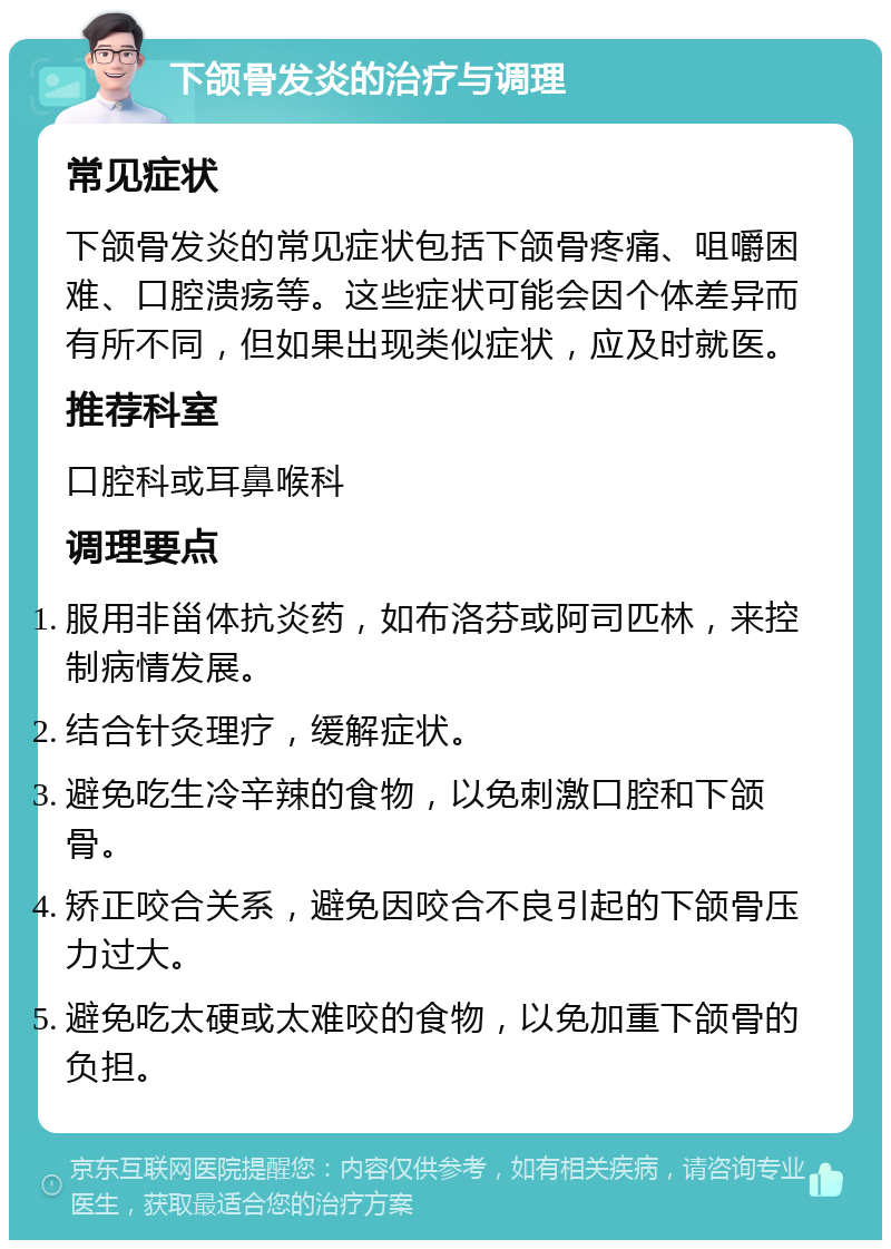 下颌骨发炎的治疗与调理 常见症状 下颌骨发炎的常见症状包括下颌骨疼痛、咀嚼困难、口腔溃疡等。这些症状可能会因个体差异而有所不同，但如果出现类似症状，应及时就医。 推荐科室 口腔科或耳鼻喉科 调理要点 服用非甾体抗炎药，如布洛芬或阿司匹林，来控制病情发展。 结合针灸理疗，缓解症状。 避免吃生冷辛辣的食物，以免刺激口腔和下颌骨。 矫正咬合关系，避免因咬合不良引起的下颌骨压力过大。 避免吃太硬或太难咬的食物，以免加重下颌骨的负担。