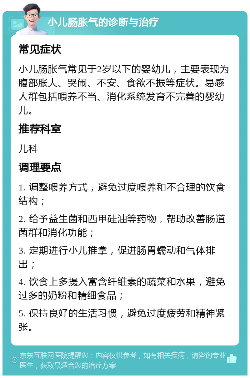 小儿肠胀气的诊断与治疗 常见症状 小儿肠胀气常见于2岁以下的婴幼儿，主要表现为腹部胀大、哭闹、不安、食欲不振等症状。易感人群包括喂养不当、消化系统发育不完善的婴幼儿。 推荐科室 儿科 调理要点 1. 调整喂养方式，避免过度喂养和不合理的饮食结构； 2. 给予益生菌和西甲硅油等药物，帮助改善肠道菌群和消化功能； 3. 定期进行小儿推拿，促进肠胃蠕动和气体排出； 4. 饮食上多摄入富含纤维素的蔬菜和水果，避免过多的奶粉和精细食品； 5. 保持良好的生活习惯，避免过度疲劳和精神紧张。