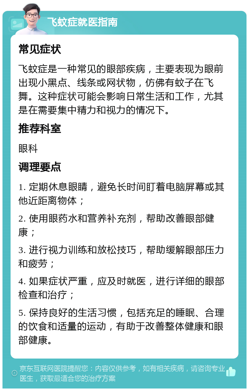 飞蚊症就医指南 常见症状 飞蚊症是一种常见的眼部疾病，主要表现为眼前出现小黑点、线条或网状物，仿佛有蚊子在飞舞。这种症状可能会影响日常生活和工作，尤其是在需要集中精力和视力的情况下。 推荐科室 眼科 调理要点 1. 定期休息眼睛，避免长时间盯着电脑屏幕或其他近距离物体； 2. 使用眼药水和营养补充剂，帮助改善眼部健康； 3. 进行视力训练和放松技巧，帮助缓解眼部压力和疲劳； 4. 如果症状严重，应及时就医，进行详细的眼部检查和治疗； 5. 保持良好的生活习惯，包括充足的睡眠、合理的饮食和适量的运动，有助于改善整体健康和眼部健康。