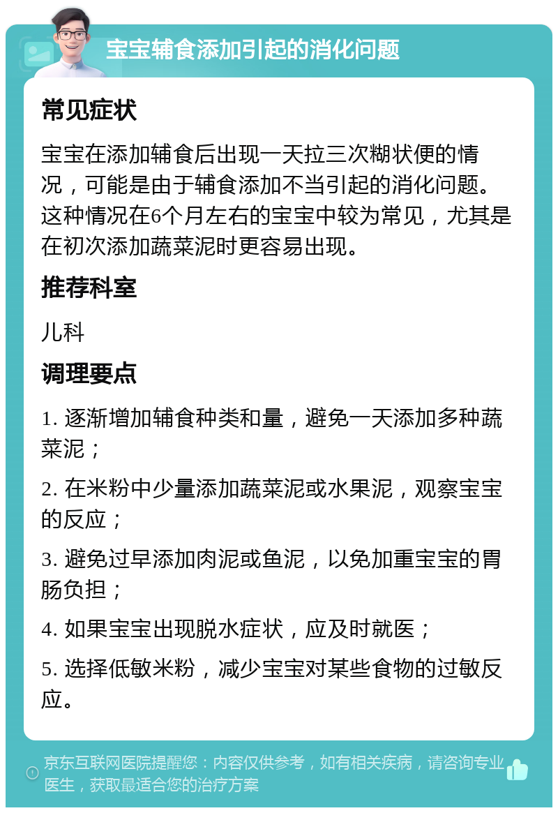 宝宝辅食添加引起的消化问题 常见症状 宝宝在添加辅食后出现一天拉三次糊状便的情况，可能是由于辅食添加不当引起的消化问题。这种情况在6个月左右的宝宝中较为常见，尤其是在初次添加蔬菜泥时更容易出现。 推荐科室 儿科 调理要点 1. 逐渐增加辅食种类和量，避免一天添加多种蔬菜泥； 2. 在米粉中少量添加蔬菜泥或水果泥，观察宝宝的反应； 3. 避免过早添加肉泥或鱼泥，以免加重宝宝的胃肠负担； 4. 如果宝宝出现脱水症状，应及时就医； 5. 选择低敏米粉，减少宝宝对某些食物的过敏反应。