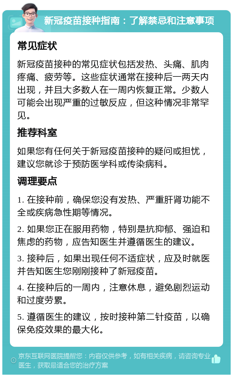 新冠疫苗接种指南：了解禁忌和注意事项 常见症状 新冠疫苗接种的常见症状包括发热、头痛、肌肉疼痛、疲劳等。这些症状通常在接种后一两天内出现，并且大多数人在一周内恢复正常。少数人可能会出现严重的过敏反应，但这种情况非常罕见。 推荐科室 如果您有任何关于新冠疫苗接种的疑问或担忧，建议您就诊于预防医学科或传染病科。 调理要点 1. 在接种前，确保您没有发热、严重肝肾功能不全或疾病急性期等情况。 2. 如果您正在服用药物，特别是抗抑郁、强迫和焦虑的药物，应告知医生并遵循医生的建议。 3. 接种后，如果出现任何不适症状，应及时就医并告知医生您刚刚接种了新冠疫苗。 4. 在接种后的一周内，注意休息，避免剧烈运动和过度劳累。 5. 遵循医生的建议，按时接种第二针疫苗，以确保免疫效果的最大化。