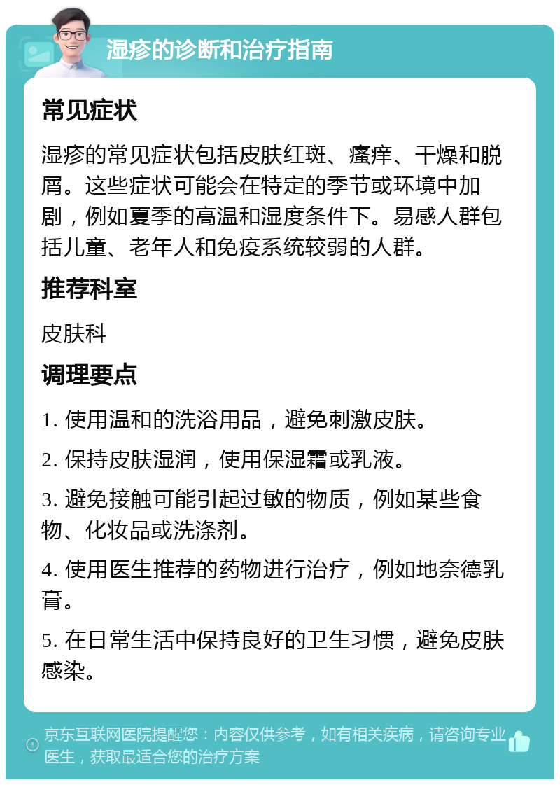 湿疹的诊断和治疗指南 常见症状 湿疹的常见症状包括皮肤红斑、瘙痒、干燥和脱屑。这些症状可能会在特定的季节或环境中加剧，例如夏季的高温和湿度条件下。易感人群包括儿童、老年人和免疫系统较弱的人群。 推荐科室 皮肤科 调理要点 1. 使用温和的洗浴用品，避免刺激皮肤。 2. 保持皮肤湿润，使用保湿霜或乳液。 3. 避免接触可能引起过敏的物质，例如某些食物、化妆品或洗涤剂。 4. 使用医生推荐的药物进行治疗，例如地奈德乳膏。 5. 在日常生活中保持良好的卫生习惯，避免皮肤感染。