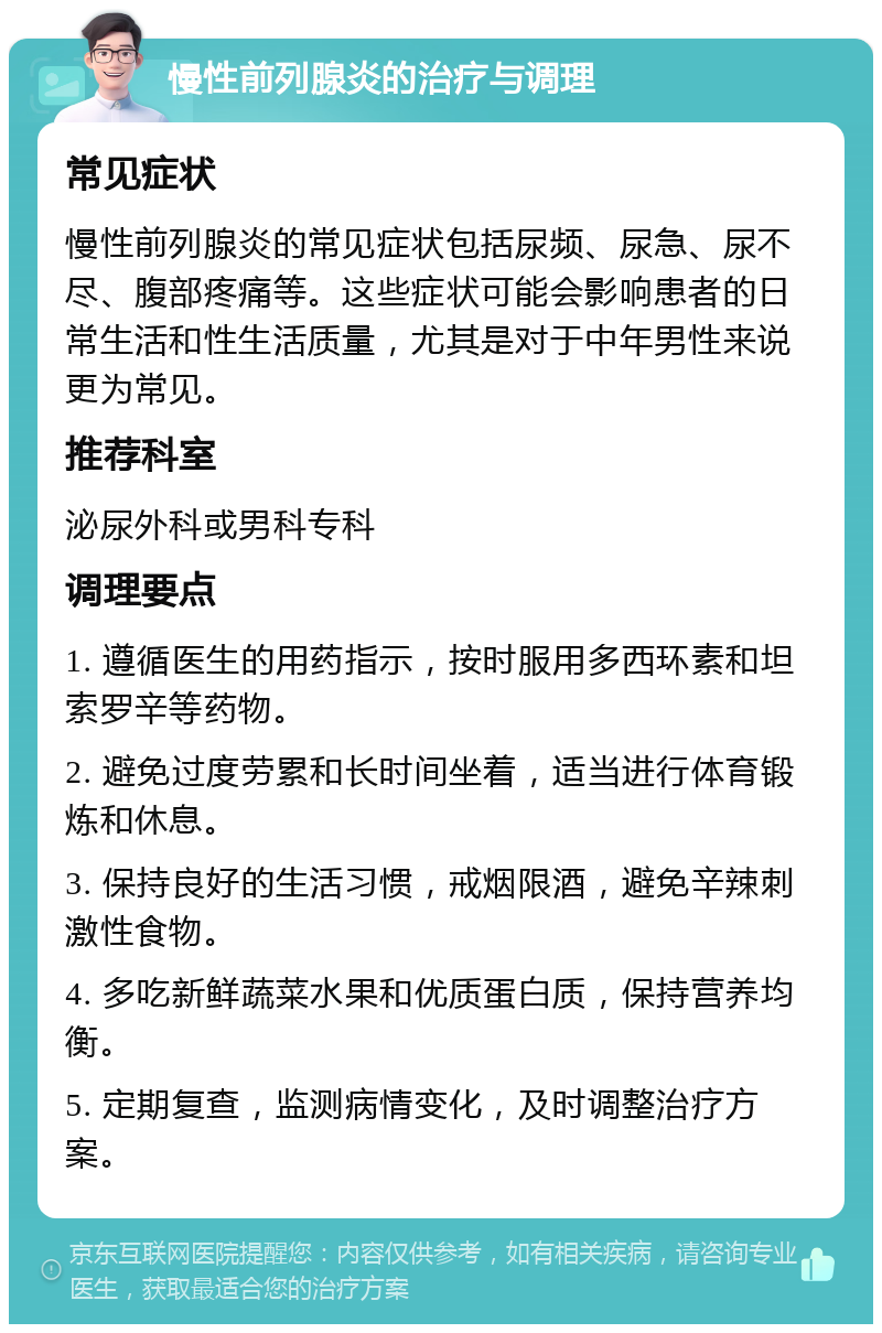 慢性前列腺炎的治疗与调理 常见症状 慢性前列腺炎的常见症状包括尿频、尿急、尿不尽、腹部疼痛等。这些症状可能会影响患者的日常生活和性生活质量，尤其是对于中年男性来说更为常见。 推荐科室 泌尿外科或男科专科 调理要点 1. 遵循医生的用药指示，按时服用多西环素和坦索罗辛等药物。 2. 避免过度劳累和长时间坐着，适当进行体育锻炼和休息。 3. 保持良好的生活习惯，戒烟限酒，避免辛辣刺激性食物。 4. 多吃新鲜蔬菜水果和优质蛋白质，保持营养均衡。 5. 定期复查，监测病情变化，及时调整治疗方案。