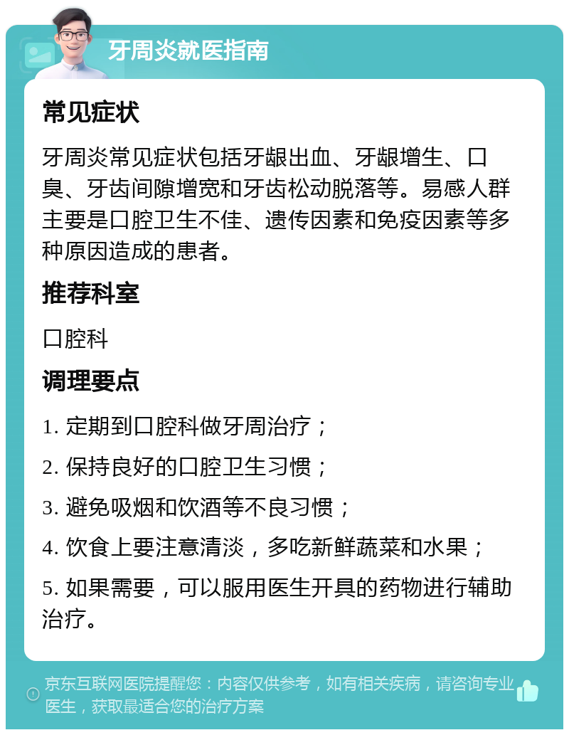 牙周炎就医指南 常见症状 牙周炎常见症状包括牙龈出血、牙龈增生、口臭、牙齿间隙增宽和牙齿松动脱落等。易感人群主要是口腔卫生不佳、遗传因素和免疫因素等多种原因造成的患者。 推荐科室 口腔科 调理要点 1. 定期到口腔科做牙周治疗； 2. 保持良好的口腔卫生习惯； 3. 避免吸烟和饮酒等不良习惯； 4. 饮食上要注意清淡，多吃新鲜蔬菜和水果； 5. 如果需要，可以服用医生开具的药物进行辅助治疗。