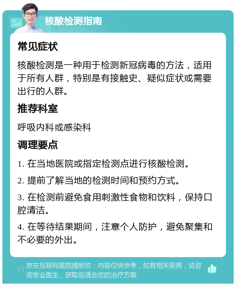 核酸检测指南 常见症状 核酸检测是一种用于检测新冠病毒的方法，适用于所有人群，特别是有接触史、疑似症状或需要出行的人群。 推荐科室 呼吸内科或感染科 调理要点 1. 在当地医院或指定检测点进行核酸检测。 2. 提前了解当地的检测时间和预约方式。 3. 在检测前避免食用刺激性食物和饮料，保持口腔清洁。 4. 在等待结果期间，注意个人防护，避免聚集和不必要的外出。