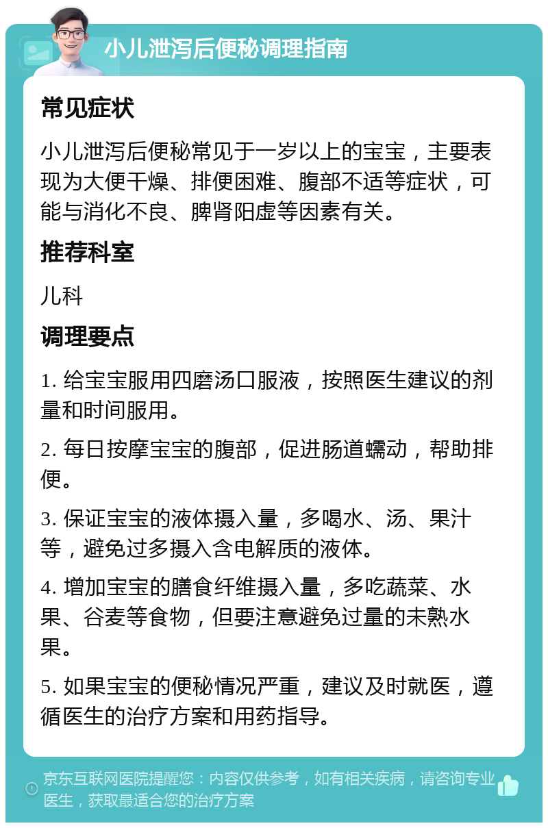 小儿泄泻后便秘调理指南 常见症状 小儿泄泻后便秘常见于一岁以上的宝宝，主要表现为大便干燥、排便困难、腹部不适等症状，可能与消化不良、脾肾阳虚等因素有关。 推荐科室 儿科 调理要点 1. 给宝宝服用四磨汤口服液，按照医生建议的剂量和时间服用。 2. 每日按摩宝宝的腹部，促进肠道蠕动，帮助排便。 3. 保证宝宝的液体摄入量，多喝水、汤、果汁等，避免过多摄入含电解质的液体。 4. 增加宝宝的膳食纤维摄入量，多吃蔬菜、水果、谷麦等食物，但要注意避免过量的未熟水果。 5. 如果宝宝的便秘情况严重，建议及时就医，遵循医生的治疗方案和用药指导。