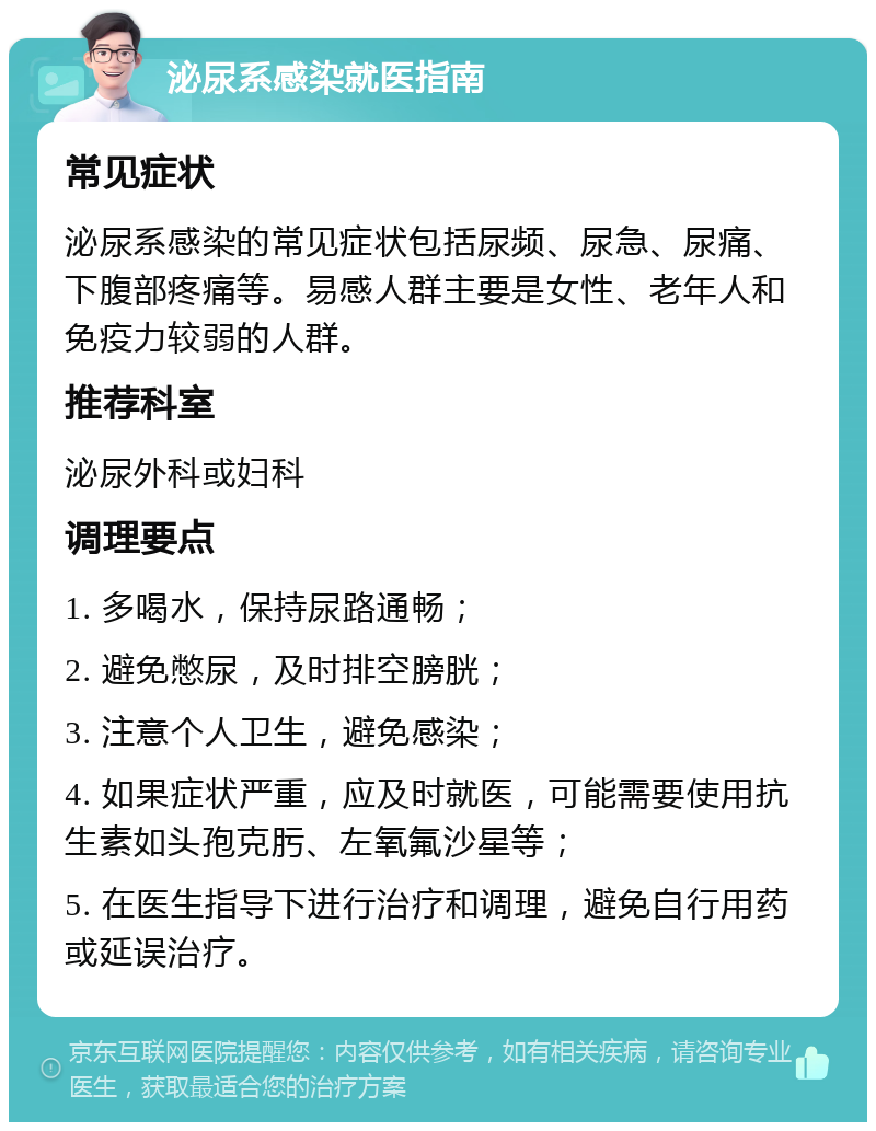 泌尿系感染就医指南 常见症状 泌尿系感染的常见症状包括尿频、尿急、尿痛、下腹部疼痛等。易感人群主要是女性、老年人和免疫力较弱的人群。 推荐科室 泌尿外科或妇科 调理要点 1. 多喝水，保持尿路通畅； 2. 避免憋尿，及时排空膀胱； 3. 注意个人卫生，避免感染； 4. 如果症状严重，应及时就医，可能需要使用抗生素如头孢克肟、左氧氟沙星等； 5. 在医生指导下进行治疗和调理，避免自行用药或延误治疗。