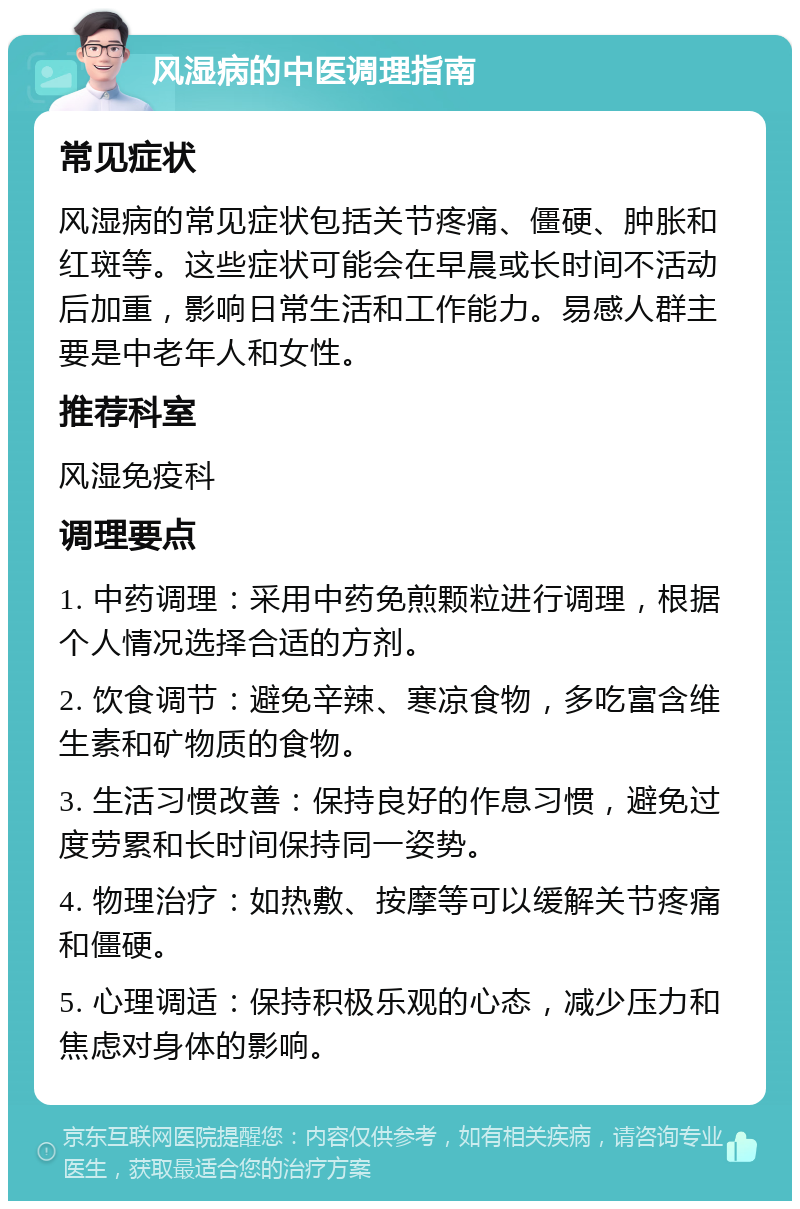 风湿病的中医调理指南 常见症状 风湿病的常见症状包括关节疼痛、僵硬、肿胀和红斑等。这些症状可能会在早晨或长时间不活动后加重，影响日常生活和工作能力。易感人群主要是中老年人和女性。 推荐科室 风湿免疫科 调理要点 1. 中药调理：采用中药免煎颗粒进行调理，根据个人情况选择合适的方剂。 2. 饮食调节：避免辛辣、寒凉食物，多吃富含维生素和矿物质的食物。 3. 生活习惯改善：保持良好的作息习惯，避免过度劳累和长时间保持同一姿势。 4. 物理治疗：如热敷、按摩等可以缓解关节疼痛和僵硬。 5. 心理调适：保持积极乐观的心态，减少压力和焦虑对身体的影响。