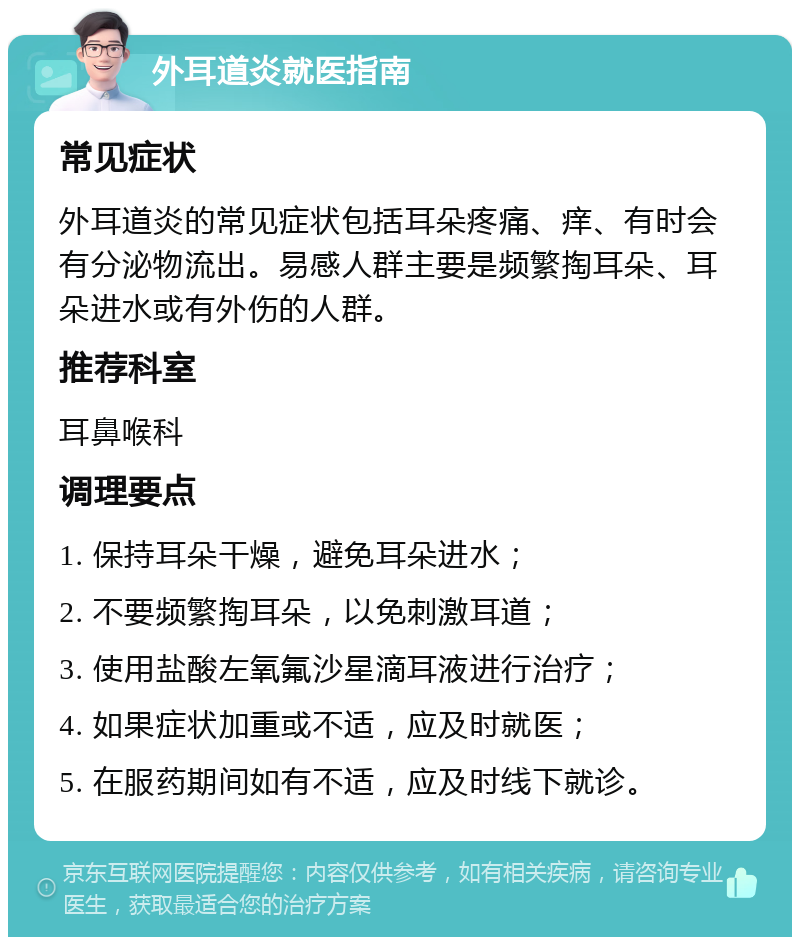 外耳道炎就医指南 常见症状 外耳道炎的常见症状包括耳朵疼痛、痒、有时会有分泌物流出。易感人群主要是频繁掏耳朵、耳朵进水或有外伤的人群。 推荐科室 耳鼻喉科 调理要点 1. 保持耳朵干燥，避免耳朵进水； 2. 不要频繁掏耳朵，以免刺激耳道； 3. 使用盐酸左氧氟沙星滴耳液进行治疗； 4. 如果症状加重或不适，应及时就医； 5. 在服药期间如有不适，应及时线下就诊。