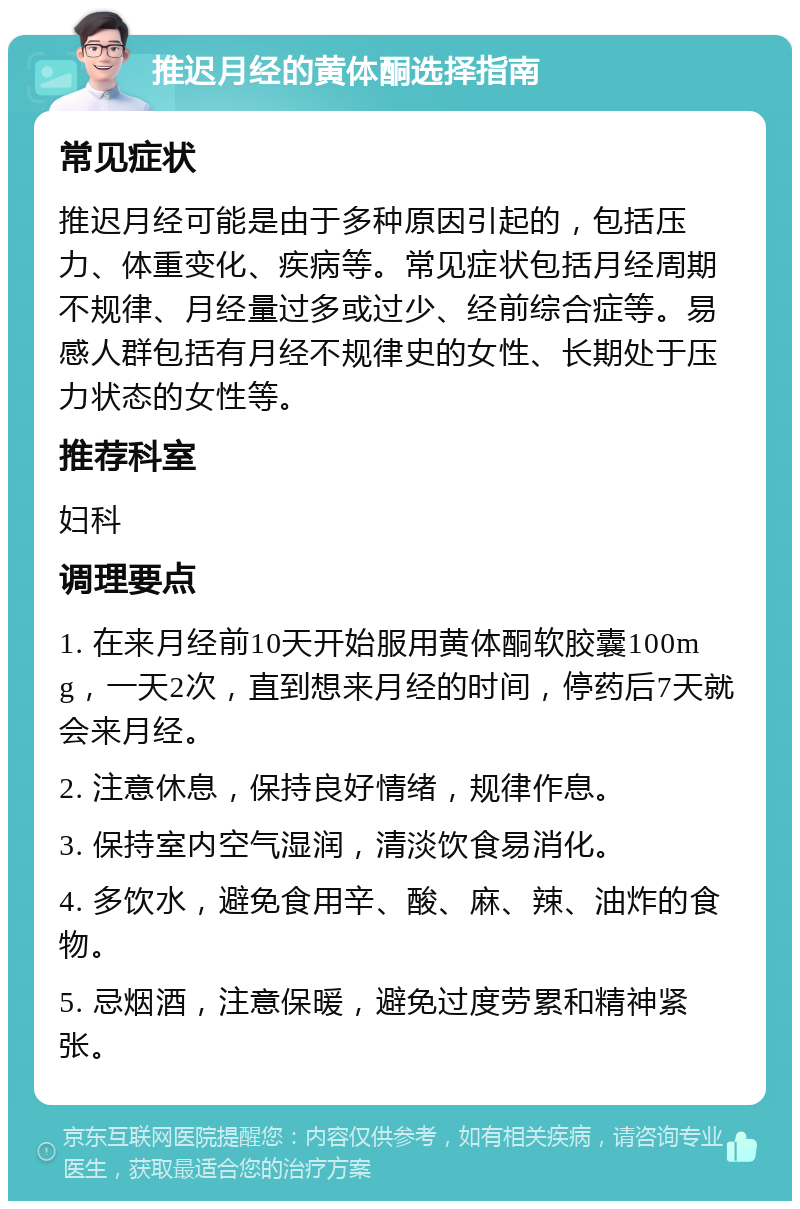 推迟月经的黄体酮选择指南 常见症状 推迟月经可能是由于多种原因引起的，包括压力、体重变化、疾病等。常见症状包括月经周期不规律、月经量过多或过少、经前综合症等。易感人群包括有月经不规律史的女性、长期处于压力状态的女性等。 推荐科室 妇科 调理要点 1. 在来月经前10天开始服用黄体酮软胶囊100mg，一天2次，直到想来月经的时间，停药后7天就会来月经。 2. 注意休息，保持良好情绪，规律作息。 3. 保持室内空气湿润，清淡饮食易消化。 4. 多饮水，避免食用辛、酸、麻、辣、油炸的食物。 5. 忌烟酒，注意保暖，避免过度劳累和精神紧张。