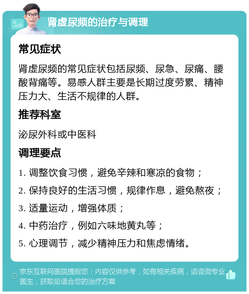 肾虚尿频的治疗与调理 常见症状 肾虚尿频的常见症状包括尿频、尿急、尿痛、腰酸背痛等。易感人群主要是长期过度劳累、精神压力大、生活不规律的人群。 推荐科室 泌尿外科或中医科 调理要点 1. 调整饮食习惯，避免辛辣和寒凉的食物； 2. 保持良好的生活习惯，规律作息，避免熬夜； 3. 适量运动，增强体质； 4. 中药治疗，例如六味地黄丸等； 5. 心理调节，减少精神压力和焦虑情绪。