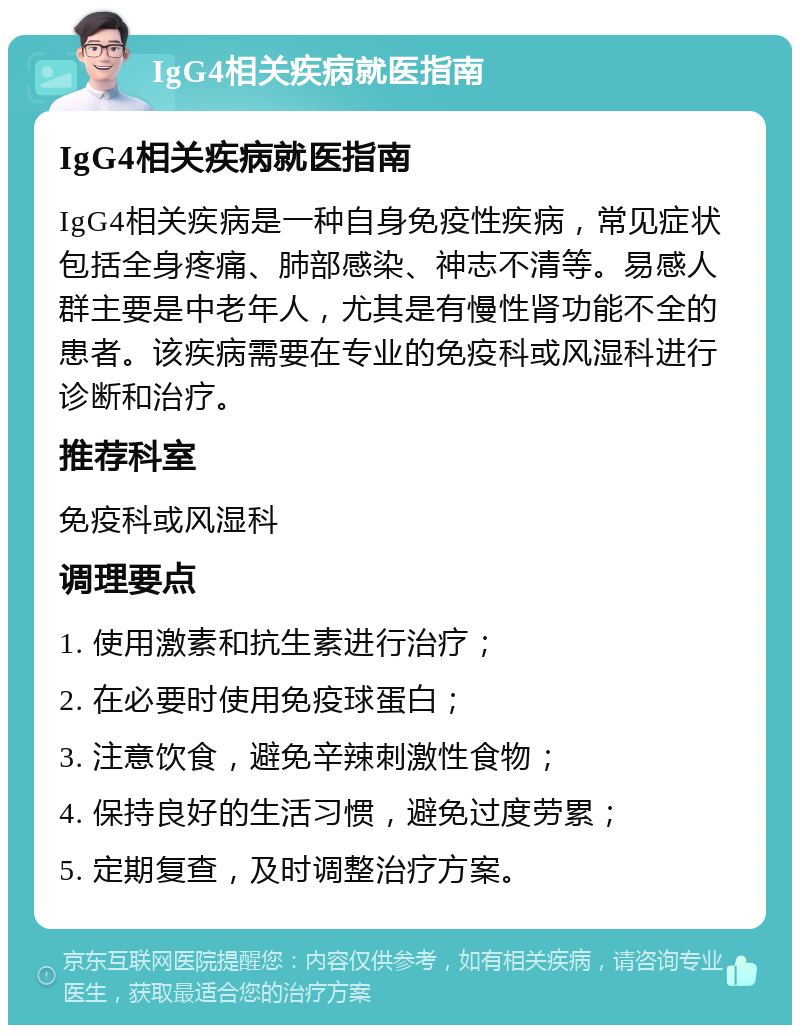 IgG4相关疾病就医指南 IgG4相关疾病就医指南 IgG4相关疾病是一种自身免疫性疾病，常见症状包括全身疼痛、肺部感染、神志不清等。易感人群主要是中老年人，尤其是有慢性肾功能不全的患者。该疾病需要在专业的免疫科或风湿科进行诊断和治疗。 推荐科室 免疫科或风湿科 调理要点 1. 使用激素和抗生素进行治疗； 2. 在必要时使用免疫球蛋白； 3. 注意饮食，避免辛辣刺激性食物； 4. 保持良好的生活习惯，避免过度劳累； 5. 定期复查，及时调整治疗方案。