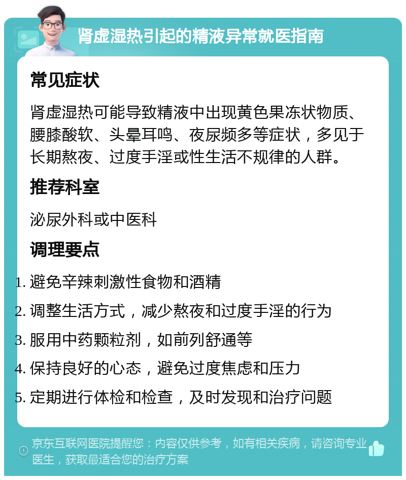 肾虚湿热引起的精液异常就医指南 常见症状 肾虚湿热可能导致精液中出现黄色果冻状物质、腰膝酸软、头晕耳鸣、夜尿频多等症状，多见于长期熬夜、过度手淫或性生活不规律的人群。 推荐科室 泌尿外科或中医科 调理要点 避免辛辣刺激性食物和酒精 调整生活方式，减少熬夜和过度手淫的行为 服用中药颗粒剂，如前列舒通等 保持良好的心态，避免过度焦虑和压力 定期进行体检和检查，及时发现和治疗问题