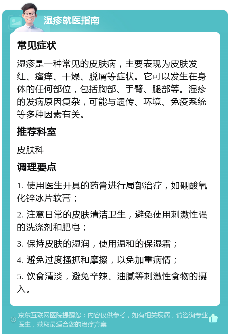 湿疹就医指南 常见症状 湿疹是一种常见的皮肤病，主要表现为皮肤发红、瘙痒、干燥、脱屑等症状。它可以发生在身体的任何部位，包括胸部、手臂、腿部等。湿疹的发病原因复杂，可能与遗传、环境、免疫系统等多种因素有关。 推荐科室 皮肤科 调理要点 1. 使用医生开具的药膏进行局部治疗，如硼酸氧化锌冰片软膏； 2. 注意日常的皮肤清洁卫生，避免使用刺激性强的洗涤剂和肥皂； 3. 保持皮肤的湿润，使用温和的保湿霜； 4. 避免过度搔抓和摩擦，以免加重病情； 5. 饮食清淡，避免辛辣、油腻等刺激性食物的摄入。