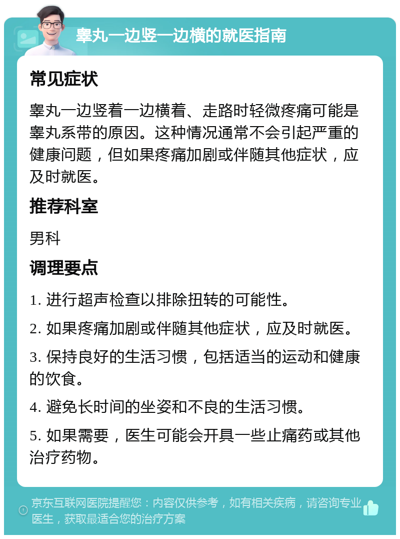 睾丸一边竖一边横的就医指南 常见症状 睾丸一边竖着一边横着、走路时轻微疼痛可能是睾丸系带的原因。这种情况通常不会引起严重的健康问题，但如果疼痛加剧或伴随其他症状，应及时就医。 推荐科室 男科 调理要点 1. 进行超声检查以排除扭转的可能性。 2. 如果疼痛加剧或伴随其他症状，应及时就医。 3. 保持良好的生活习惯，包括适当的运动和健康的饮食。 4. 避免长时间的坐姿和不良的生活习惯。 5. 如果需要，医生可能会开具一些止痛药或其他治疗药物。