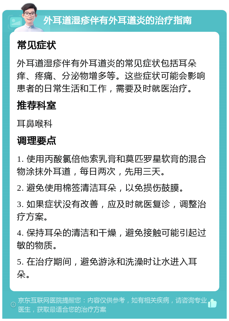 外耳道湿疹伴有外耳道炎的治疗指南 常见症状 外耳道湿疹伴有外耳道炎的常见症状包括耳朵痒、疼痛、分泌物增多等。这些症状可能会影响患者的日常生活和工作，需要及时就医治疗。 推荐科室 耳鼻喉科 调理要点 1. 使用丙酸氯倍他索乳膏和莫匹罗星软膏的混合物涂抹外耳道，每日两次，先用三天。 2. 避免使用棉签清洁耳朵，以免损伤鼓膜。 3. 如果症状没有改善，应及时就医复诊，调整治疗方案。 4. 保持耳朵的清洁和干燥，避免接触可能引起过敏的物质。 5. 在治疗期间，避免游泳和洗澡时让水进入耳朵。