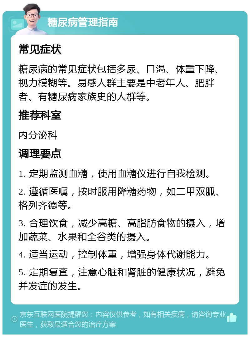 糖尿病管理指南 常见症状 糖尿病的常见症状包括多尿、口渴、体重下降、视力模糊等。易感人群主要是中老年人、肥胖者、有糖尿病家族史的人群等。 推荐科室 内分泌科 调理要点 1. 定期监测血糖，使用血糖仪进行自我检测。 2. 遵循医嘱，按时服用降糖药物，如二甲双胍、格列齐德等。 3. 合理饮食，减少高糖、高脂肪食物的摄入，增加蔬菜、水果和全谷类的摄入。 4. 适当运动，控制体重，增强身体代谢能力。 5. 定期复查，注意心脏和肾脏的健康状况，避免并发症的发生。