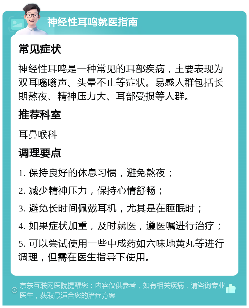 神经性耳鸣就医指南 常见症状 神经性耳鸣是一种常见的耳部疾病，主要表现为双耳嗡嗡声、头晕不止等症状。易感人群包括长期熬夜、精神压力大、耳部受损等人群。 推荐科室 耳鼻喉科 调理要点 1. 保持良好的休息习惯，避免熬夜； 2. 减少精神压力，保持心情舒畅； 3. 避免长时间佩戴耳机，尤其是在睡眠时； 4. 如果症状加重，及时就医，遵医嘱进行治疗； 5. 可以尝试使用一些中成药如六味地黄丸等进行调理，但需在医生指导下使用。